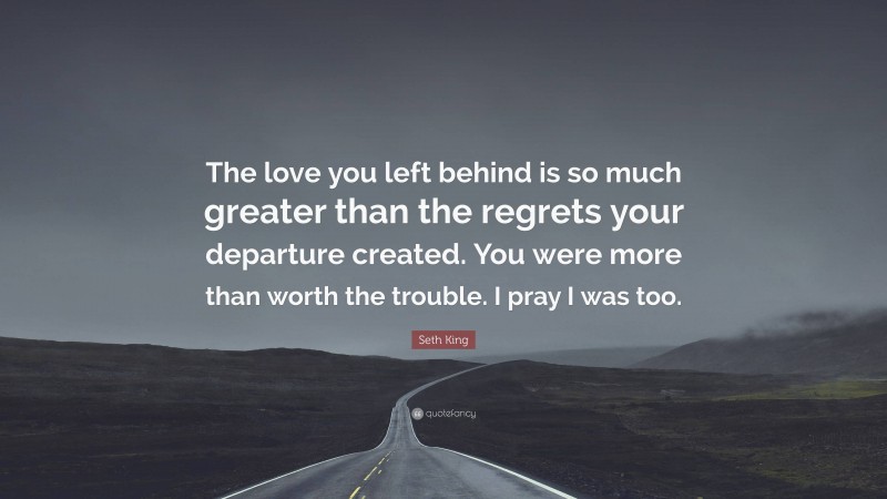 Seth King Quote: “The love you left behind is so much greater than the regrets your departure created. You were more than worth the trouble. I pray I was too.”