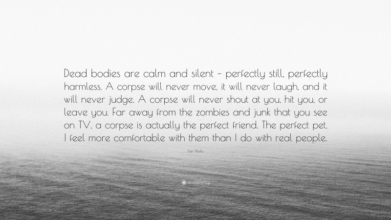 Dan Wells Quote: “Dead bodies are calm and silent – perfectly still, perfectly harmless. A corpse will never move, it will never laugh, and it will never judge. A corpse will never shout at you, hit you, or leave you. Far away from the zombies and junk that you see on TV, a corpse is actually the perfect friend. The perfect pet. I feel more comfortable with them than I do with real people.”