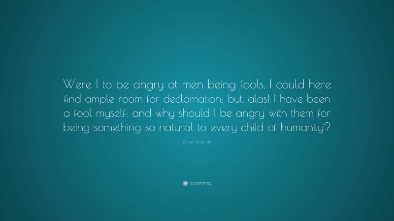Oliver Goldsmith Quote: “Were I to be angry at men being fools, I could here find ample room for declamation; but, alas! I have been a fool myself; and why should I be angry with them for being something so natural to every child of humanity?”