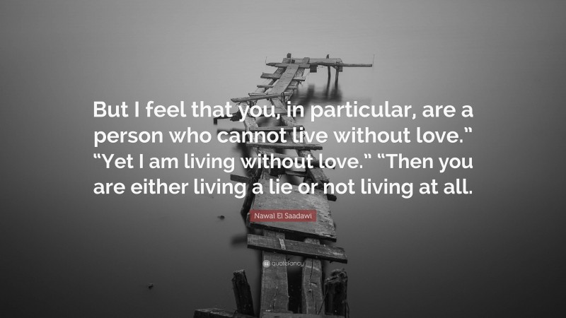 Nawal El Saadawi Quote: “But I feel that you, in particular, are a person who cannot live without love.” “Yet I am living without love.” “Then you are either living a lie or not living at all.”