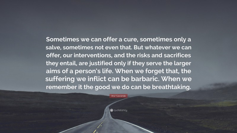 Atul Gawande Quote: “Sometimes we can offer a cure, sometimes only a salve, sometimes not even that. But whatever we can offer, our interventions, and the risks and sacrifices they entail, are justified only if they serve the larger aims of a person’s life. When we forget that, the suffering we inflict can be barbaric. When we remember it the good we do can be breathtaking.”