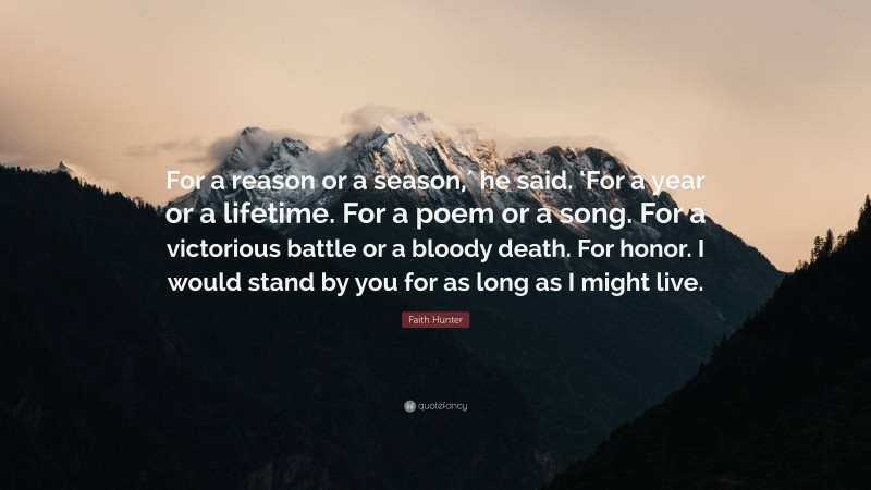 Faith Hunter Quote: “For a reason or a season,′ he said. ‘For a year or a lifetime. For a poem or a song. For a victorious battle or a bloody death. For honor. I would stand by you for as long as I might live.”