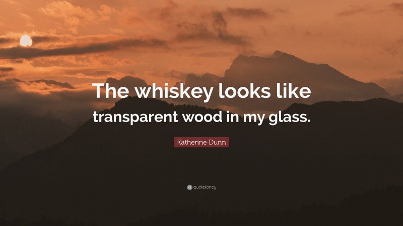 Katherine Dunn Quote: “The whiskey looks like transparent wood in my glass.”