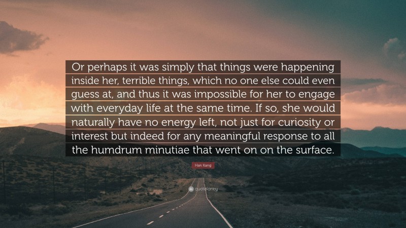 Han Kang Quote: “Or perhaps it was simply that things were happening inside her, terrible things, which no one else could even guess at, and thus it was impossible for her to engage with everyday life at the same time. If so, she would naturally have no energy left, not just for curiosity or interest but indeed for any meaningful response to all the humdrum minutiae that went on on the surface.”