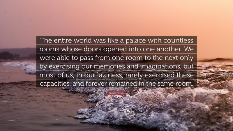 Orhan Pamuk Quote: “The entire world was like a palace with countless rooms whose doors opened into one another. We were able to pass from one room to the next only by exercising our memories and imaginations, but most of us, in our laziness, rarely exercised these capacities, and forever remained in the same room.”