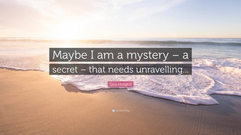 Sara Holland Quote: “Maybe I am a mystery – a secret – that needs unravelling...”