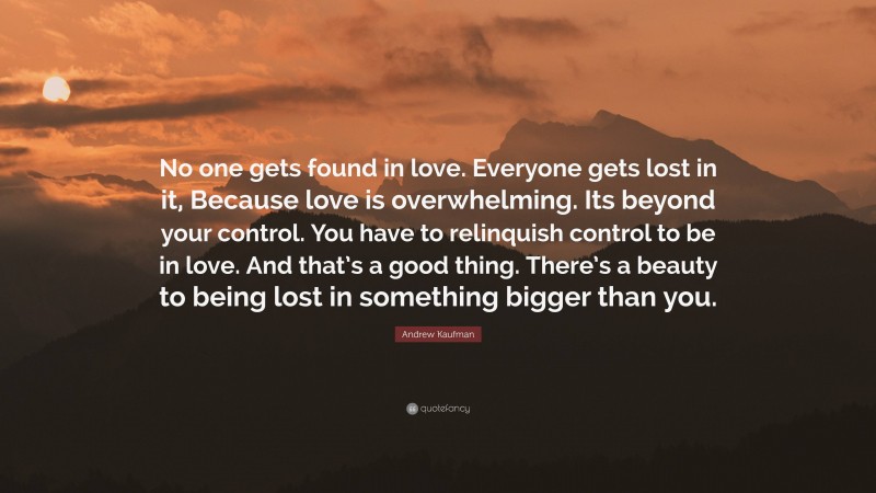 Andrew Kaufman Quote: “No one gets found in love. Everyone gets lost in it, Because love is overwhelming. Its beyond your control. You have to relinquish control to be in love. And that’s a good thing. There’s a beauty to being lost in something bigger than you.”