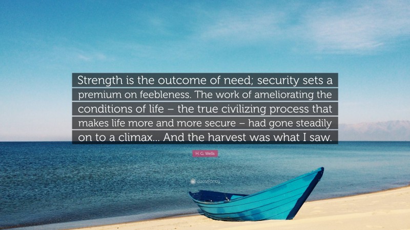 H. G. Wells Quote: “Strength is the outcome of need; security sets a premium on feebleness. The work of ameliorating the conditions of life – the true civilizing process that makes life more and more secure – had gone steadily on to a climax... And the harvest was what I saw.”