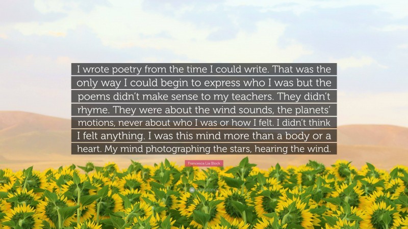 Francesca Lia Block Quote: “I wrote poetry from the time I could write. That was the only way I could begin to express who I was but the poems didn’t make sense to my teachers. They didn’t rhyme. They were about the wind sounds, the planets’ motions, never about who I was or how I felt. I didn’t think I felt anything. I was this mind more than a body or a heart. My mind photographing the stars, hearing the wind.”