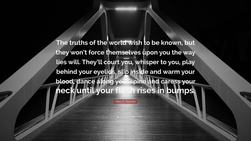 Mary E. Pearson Quote: “The truths of the world wish to be known, but they won’t force themselves upon you the way lies will. They’ll court you, whisper to you, play behind your eyelids, slip inside and warm your blood, dance along your spine and caress your neck until your flesh rises in bumps.”