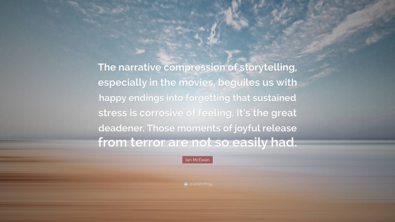 Ian McEwan Quote: “The narrative compression of storytelling, especially in the movies, beguiles us with happy endings into forgetting that sustained stress is corrosive of feeling. It’s the great deadener. Those moments of joyful release from terror are not so easily had.”