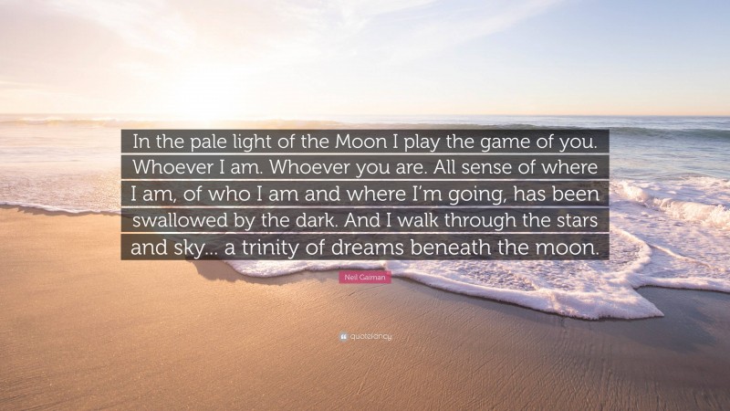 Neil Gaiman Quote: “In the pale light of the Moon I play the game of you. Whoever I am. Whoever you are. All sense of where I am, of who I am and where I’m going, has been swallowed by the dark. And I walk through the stars and sky... a trinity of dreams beneath the moon.”
