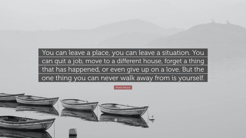 Moxie Mezcal Quote: “You can leave a place, you can leave a situation. You can quit a job, move to a different house, forget a thing that has happened, or even give up on a love. But the one thing you can never walk away from is yourself.”