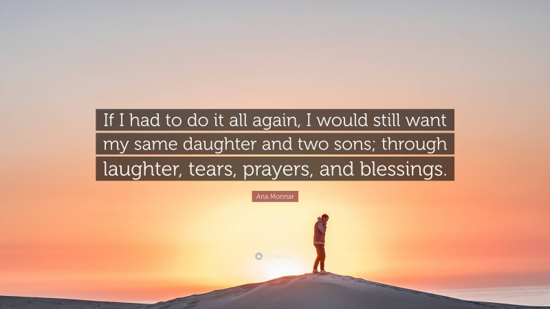 Ana Monnar Quote: “If I had to do it all again, I would still want my same daughter and two sons; through laughter, tears, prayers, and blessings.”