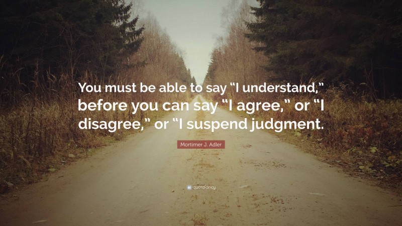 Mortimer J. Adler Quote: “You must be able to say “I understand,” before you can say “I agree,” or “I disagree,” or “I suspend judgment.”