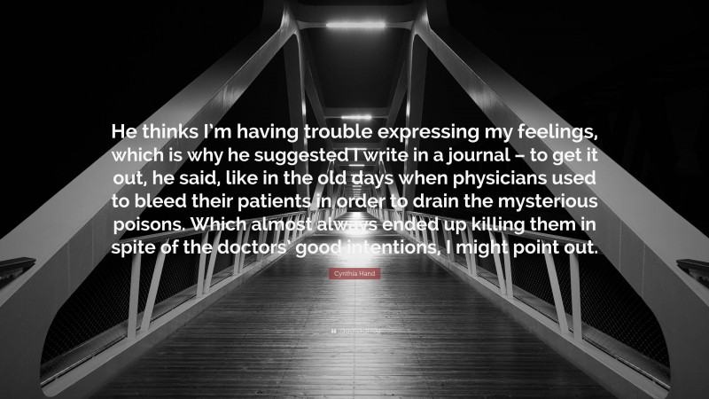 Cynthia Hand Quote: “He thinks I’m having trouble expressing my feelings, which is why he suggested I write in a journal – to get it out, he said, like in the old days when physicians used to bleed their patients in order to drain the mysterious poisons. Which almost always ended up killing them in spite of the doctors’ good intentions, I might point out.”