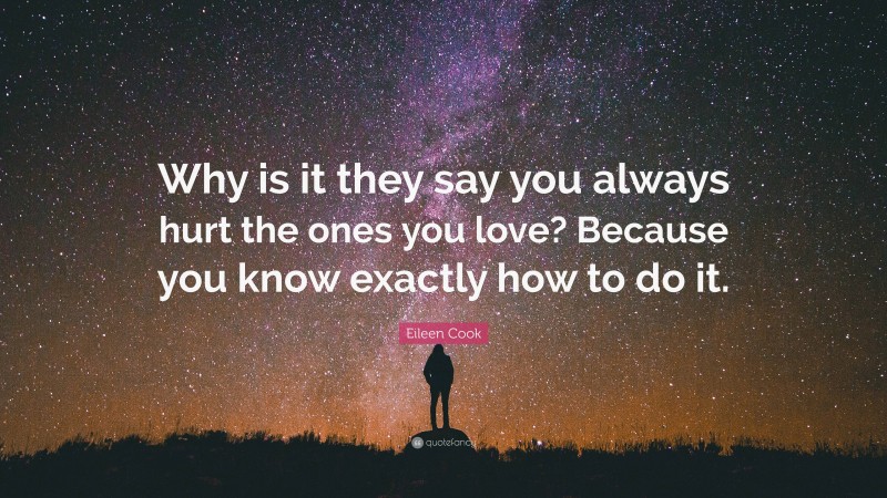 Eileen Cook Quote: “Why is it they say you always hurt the ones you love? Because you know exactly how to do it.”
