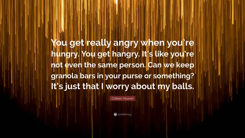 Colleen Hoover Quote: “You get really angry when you’re hungry. You get hangry. It’s like you’re not even the same person. Can we keep granola bars in your purse or something? It’s just that I worry about my balls.”