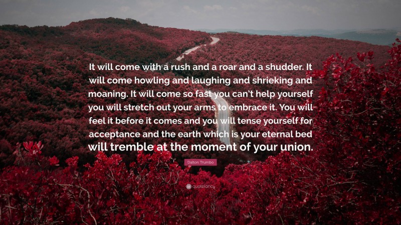 Dalton Trumbo Quote: “It will come with a rush and a roar and a shudder. It will come howling and laughing and shrieking and moaning. It will come so fast you can’t help yourself you will stretch out your arms to embrace it. You will feel it before it comes and you will tense yourself for acceptance and the earth which is your eternal bed will tremble at the moment of your union.”