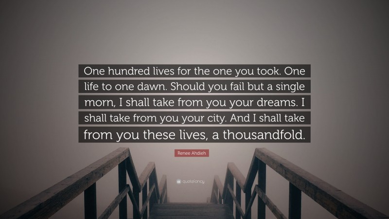 Renee Ahdieh Quote: “One hundred lives for the one you took. One life to one dawn. Should you fail but a single morn, I shall take from you your dreams. I shall take from you your city. And I shall take from you these lives, a thousandfold.”