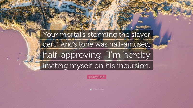 Kresley Cole Quote: “Your mortal’s storming the slaver den.” Aric’s tone was half-amused, half-approving. “I’m hereby inviting myself on his incursion.”