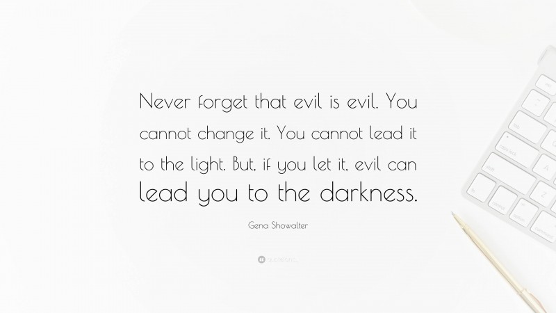 Gena Showalter Quote: “Never forget that evil is evil. You cannot change it. You cannot lead it to the light. But, if you let it, evil can lead you to the darkness.”
