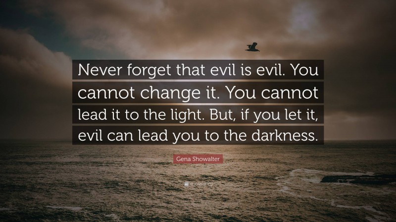 Gena Showalter Quote: “Never forget that evil is evil. You cannot change it. You cannot lead it to the light. But, if you let it, evil can lead you to the darkness.”