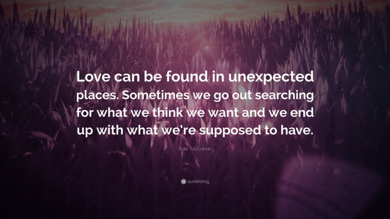 Kate McGahan Quote: “Love can be found in unexpected places. Sometimes we go out searching for what we think we want and we end up with what we’re supposed to have.”