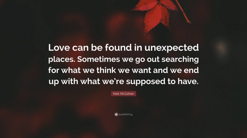 Kate McGahan Quote: “Love can be found in unexpected places. Sometimes we go out searching for what we think we want and we end up with what we’re supposed to have.”