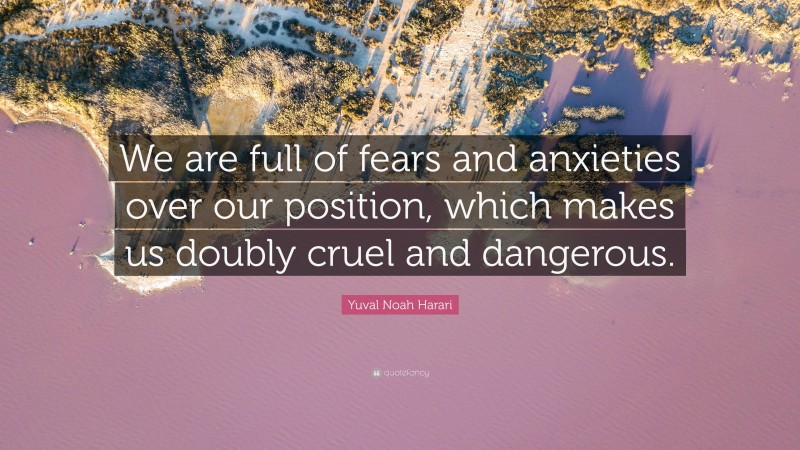 Yuval Noah Harari Quote: “We are full of fears and anxieties over our position, which makes us doubly cruel and dangerous.”
