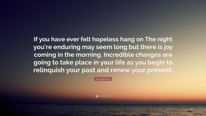 Sue Augustine Quote: “If you have ever felt hopeless hang on The night you’re enduring may seem long but there is joy coming in the morning. Incredible changes are going to take place in your life as you begin to relinquish your past and renew your present.”