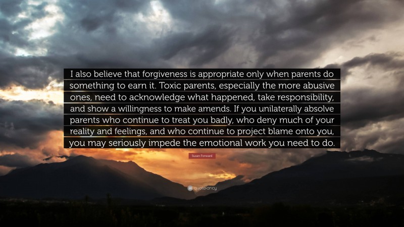 Susan Forward Quote: “I also believe that forgiveness is appropriate only when parents do something to earn it. Toxic parents, especially the more abusive ones, need to acknowledge what happened, take responsibility, and show a willingness to make amends. If you unilaterally absolve parents who continue to treat you badly, who deny much of your reality and feelings, and who continue to project blame onto you, you may seriously impede the emotional work you need to do.”