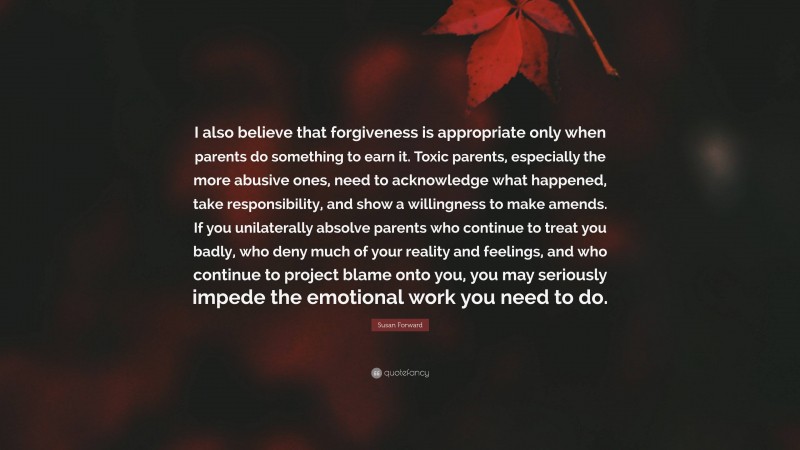 Susan Forward Quote: “I also believe that forgiveness is appropriate only when parents do something to earn it. Toxic parents, especially the more abusive ones, need to acknowledge what happened, take responsibility, and show a willingness to make amends. If you unilaterally absolve parents who continue to treat you badly, who deny much of your reality and feelings, and who continue to project blame onto you, you may seriously impede the emotional work you need to do.”