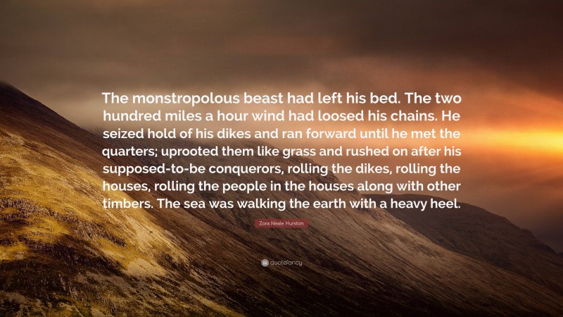 Zora Neale Hurston Quote: “The monstropolous beast had left his bed. The two hundred miles a hour wind had loosed his chains. He seized hold of his dikes and ran forward until he met the quarters; uprooted them like grass and rushed on after his supposed-to-be conquerors, rolling the dikes, rolling the houses, rolling the people in the houses along with other timbers. The sea was walking the earth with a heavy heel.”