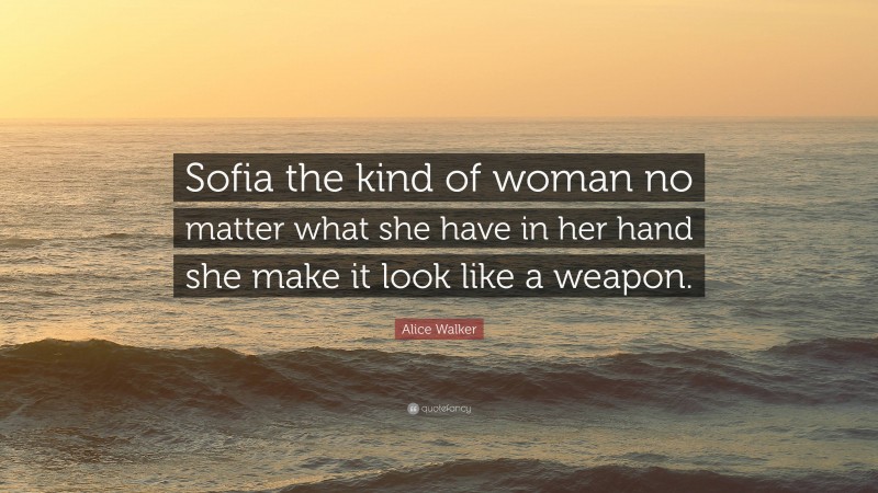 Alice Walker Quote: “Sofia the kind of woman no matter what she have in her hand she make it look like a weapon.”