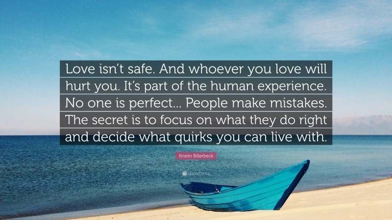 Kristin Billerbeck Quote: “Love isn’t safe. And whoever you love will hurt you. It’s part of the human experience. No one is perfect... People make mistakes. The secret is to focus on what they do right and decide what quirks you can live with.”