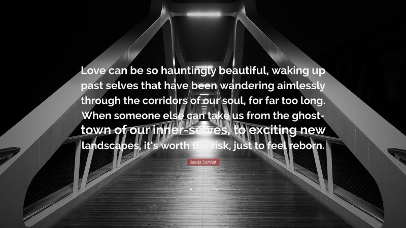 Jaeda DeWalt Quote: “Love can be so hauntingly beautiful, waking up past selves that have been wandering aimlessly through the corridors of our soul, for far too long. When someone else can take us from the ghost-town of our inner-selves, to exciting new landscapes, it’s worth the risk, just to feel reborn.”