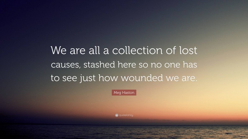 Meg Haston Quote: “We are all a collection of lost causes, stashed here so no one has to see just how wounded we are.”