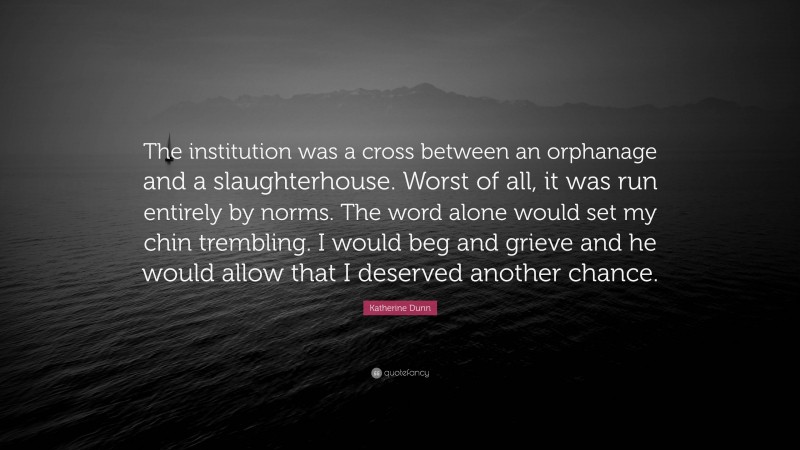 Katherine Dunn Quote: “The institution was a cross between an orphanage and a slaughterhouse. Worst of all, it was run entirely by norms. The word alone would set my chin trembling. I would beg and grieve and he would allow that I deserved another chance.”