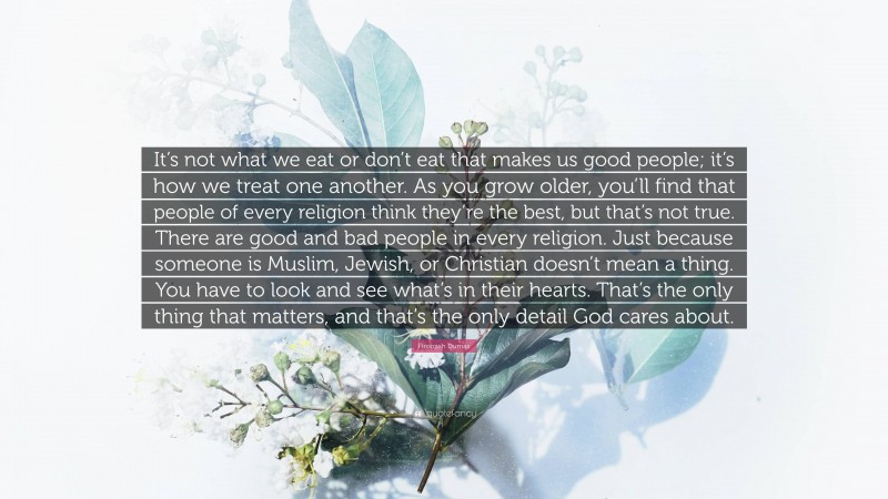 Firoozeh Dumas Quote: “It’s not what we eat or don’t eat that makes us good people; it’s how we treat one another. As you grow older, you’ll find that people of every religion think they’re the best, but that’s not true. There are good and bad people in every religion. Just because someone is Muslim, Jewish, or Christian doesn’t mean a thing. You have to look and see what’s in their hearts. That’s the only thing that matters, and that’s the only detail God cares about.”