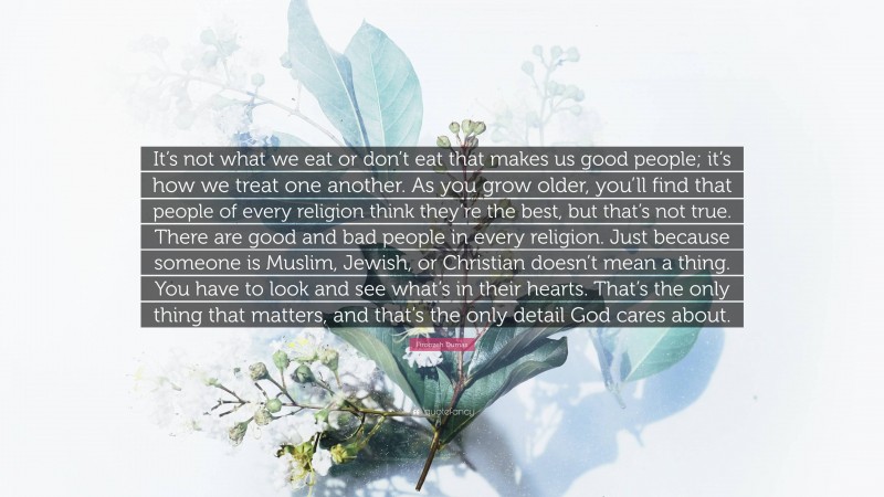 Firoozeh Dumas Quote: “It’s not what we eat or don’t eat that makes us good people; it’s how we treat one another. As you grow older, you’ll find that people of every religion think they’re the best, but that’s not true. There are good and bad people in every religion. Just because someone is Muslim, Jewish, or Christian doesn’t mean a thing. You have to look and see what’s in their hearts. That’s the only thing that matters, and that’s the only detail God cares about.”