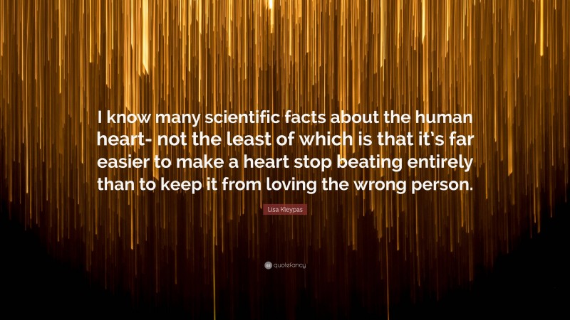 Lisa Kleypas Quote: “I know many scientific facts about the human heart- not the least of which is that it’s far easier to make a heart stop beating entirely than to keep it from loving the wrong person.”