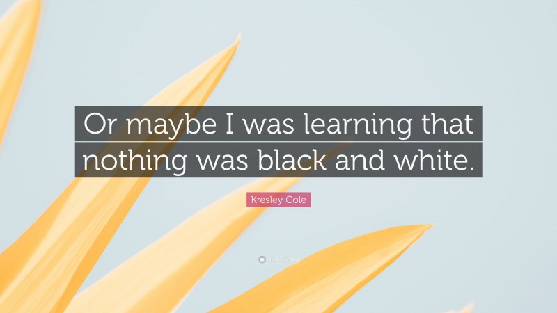 Kresley Cole Quote: “Or maybe I was learning that nothing was black and white.”