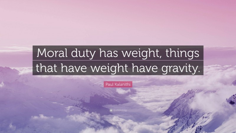 Paul Kalanithi Quote: “Moral duty has weight, things that have weight have gravity.”
