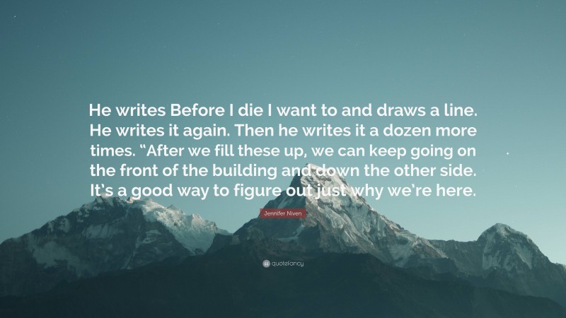 Jennifer Niven Quote: “He writes Before I die I want to and draws a line. He writes it again. Then he writes it a dozen more times. “After we fill these up, we can keep going on the front of the building and down the other side. It’s a good way to figure out just why we’re here.”