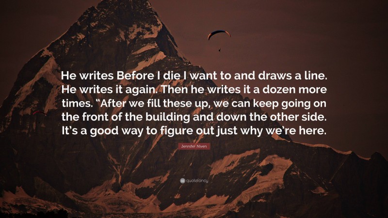 Jennifer Niven Quote: “He writes Before I die I want to and draws a line. He writes it again. Then he writes it a dozen more times. “After we fill these up, we can keep going on the front of the building and down the other side. It’s a good way to figure out just why we’re here.”