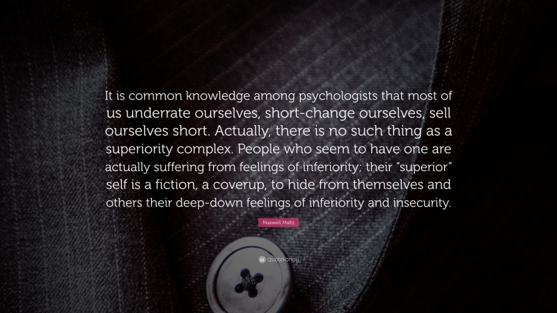 Maxwell Maltz Quote: “It is common knowledge among psychologists that most of us underrate ourselves, short-change ourselves, sell ourselves short. Actually, there is no such thing as a superiority complex. People who seem to have one are actually suffering from feelings of inferiority; their “superior” self is a fiction, a coverup, to hide from themselves and others their deep-down feelings of inferiority and insecurity.”
