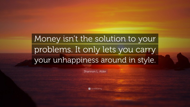 Shannon L. Alder Quote: “Money isn’t the solution to your problems. It only lets you carry your unhappiness around in style.”