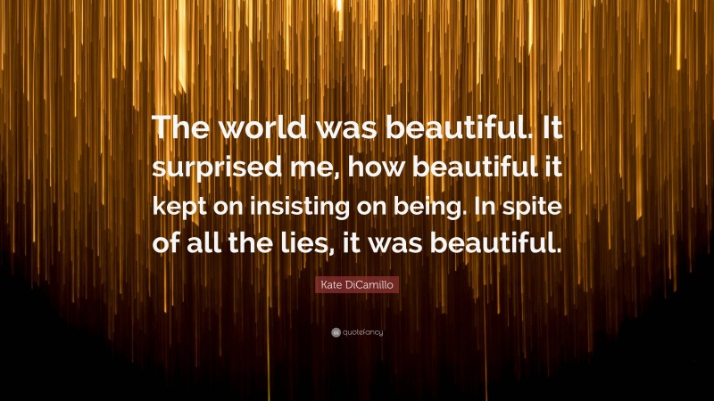 Kate DiCamillo Quote: “The world was beautiful. It surprised me, how beautiful it kept on insisting on being. In spite of all the lies, it was beautiful.”