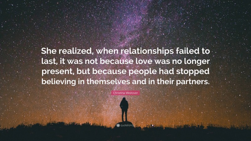 Christina Westover Quote: “She realized, when relationships failed to last, it was not because love was no longer present, but because people had stopped believing in themselves and in their partners.”